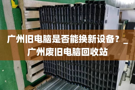 广州旧电脑是否能换新设备？_广州废旧电脑回收站