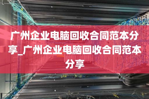 广州企业电脑回收合同范本分享_广州企业电脑回收合同范本分享