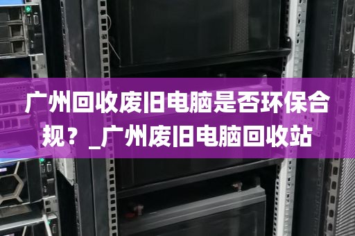 广州回收废旧电脑是否环保合规？_广州废旧电脑回收站