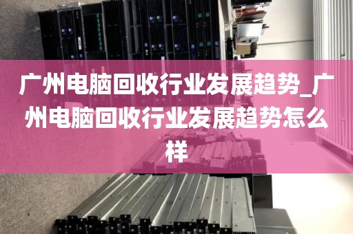 广州电脑回收行业发展趋势_广州电脑回收行业发展趋势怎么样
