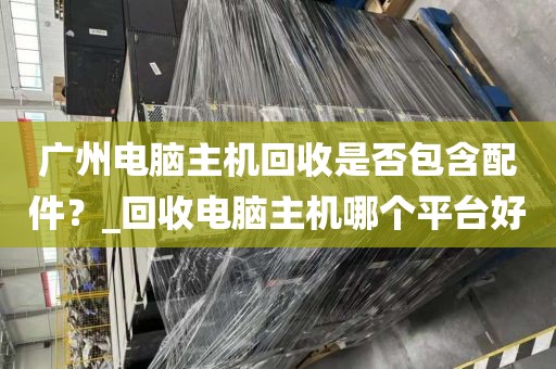 广州电脑主机回收是否包含配件？_回收电脑主机哪个平台好