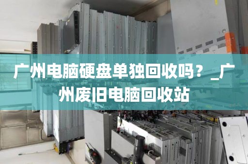 广州电脑硬盘单独回收吗？_广州废旧电脑回收站