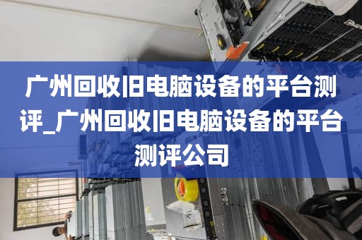 广州回收旧电脑设备的平台测评_广州回收旧电脑设备的平台测评公司