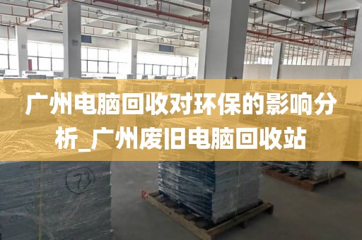 广州电脑回收对环保的影响分析_广州废旧电脑回收站