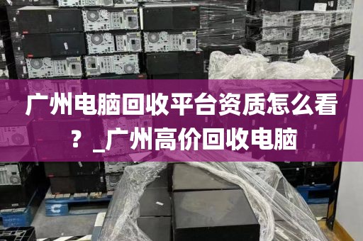 广州电脑回收平台资质怎么看？_广州高价回收电脑