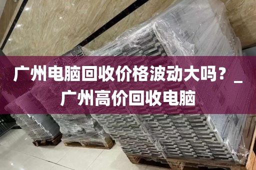 广州电脑回收价格波动大吗？_广州高价回收电脑