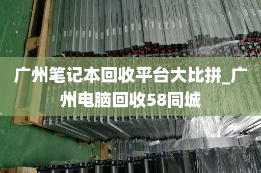 广州笔记本回收平台大比拼_广州电脑回收58同城