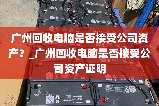 广州回收电脑是否接受公司资产？_广州回收电脑是否接受公司资产证明