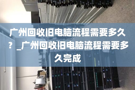 广州回收旧电脑流程需要多久？_广州回收旧电脑流程需要多久完成