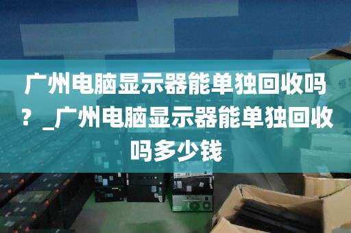 广州电脑显示器能单独回收吗？_广州电脑显示器能单独回收吗多少钱