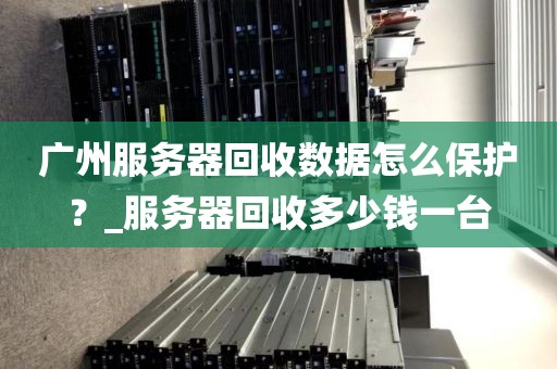 广州服务器回收数据怎么保护？_服务器回收多少钱一台
