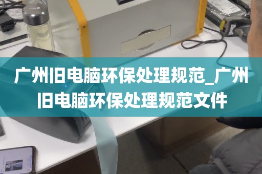 广州旧电脑环保处理规范_广州旧电脑环保处理规范文件