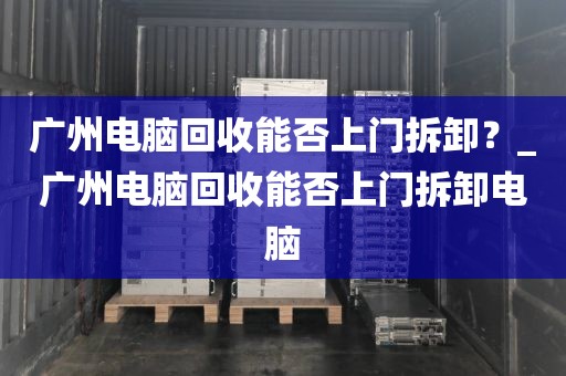 广州电脑回收能否上门拆卸？_广州电脑回收能否上门拆卸电脑