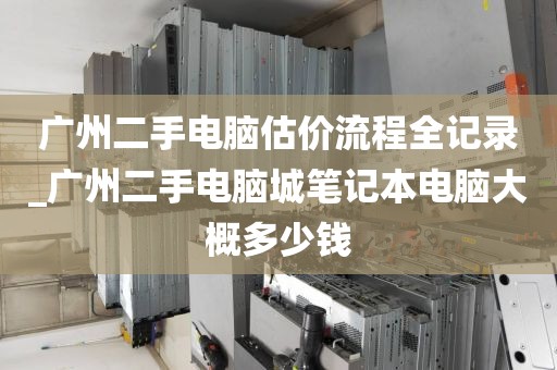 广州二手电脑估价流程全记录_广州二手电脑城笔记本电脑大概多少钱