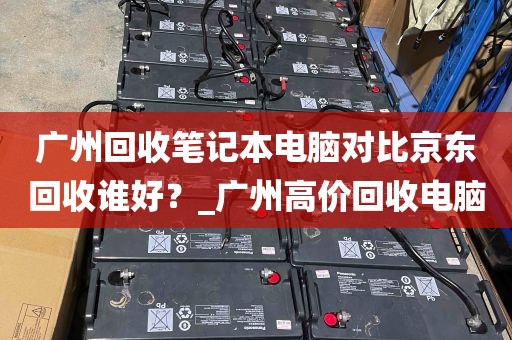 广州回收笔记本电脑对比京东回收谁好？_广州高价回收电脑