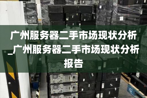 广州服务器二手市场现状分析_广州服务器二手市场现状分析报告