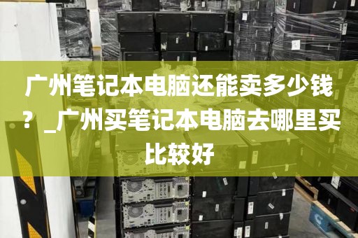 广州笔记本电脑还能卖多少钱？_广州买笔记本电脑去哪里买比较好