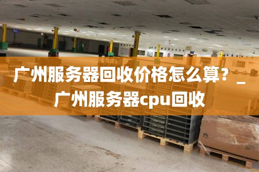 广州服务器回收价格怎么算？_广州服务器cpu回收