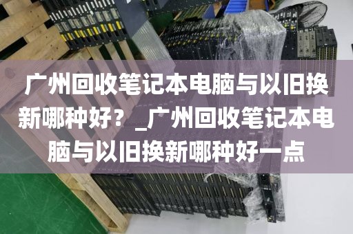 广州回收笔记本电脑与以旧换新哪种好？_广州回收笔记本电脑与以旧换新哪种好一点