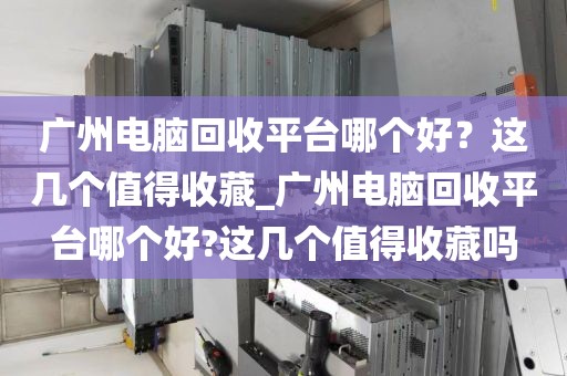 广州电脑回收平台哪个好？这几个值得收藏_广州电脑回收平台哪个好?这几个值得收藏吗