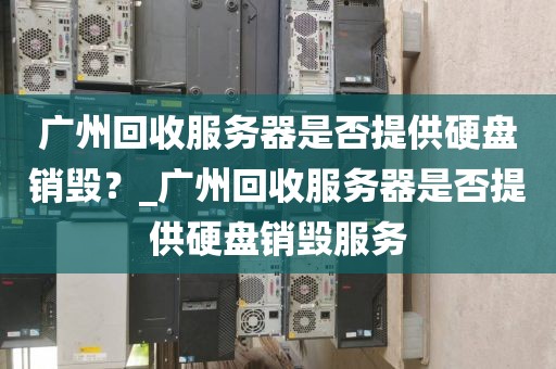 广州回收服务器是否提供硬盘销毁？_广州回收服务器是否提供硬盘销毁服务