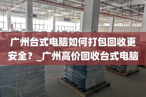 广州台式电脑如何打包回收更安全？_广州高价回收台式电脑