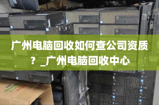 广州电脑回收如何查公司资质？_广州电脑回收中心