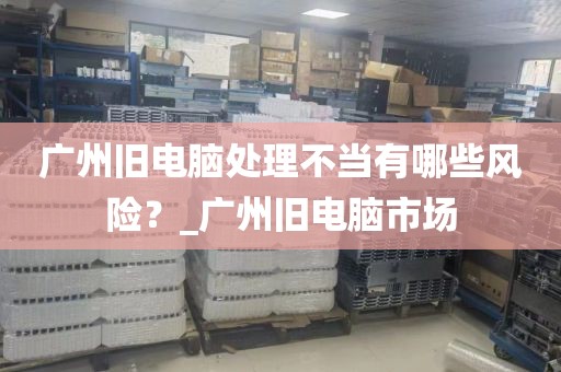广州旧电脑处理不当有哪些风险？_广州旧电脑市场