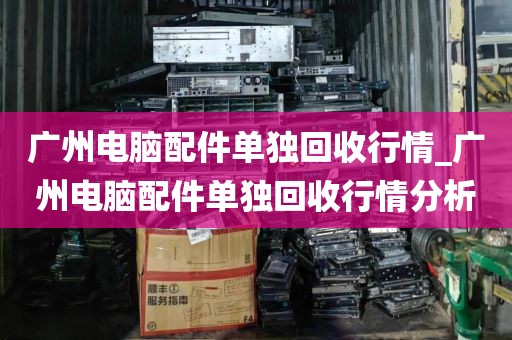广州电脑配件单独回收行情_广州电脑配件单独回收行情分析