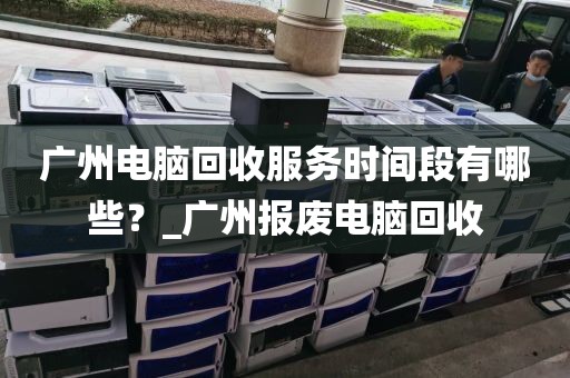 广州电脑回收服务时间段有哪些？_广州报废电脑回收