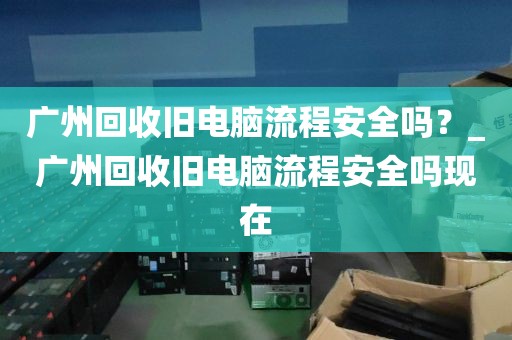 广州回收旧电脑流程安全吗？_广州回收旧电脑流程安全吗现在